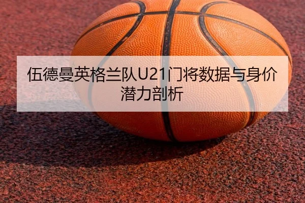 伍德曼英格兰队U21门将数据与身价潜力剖析